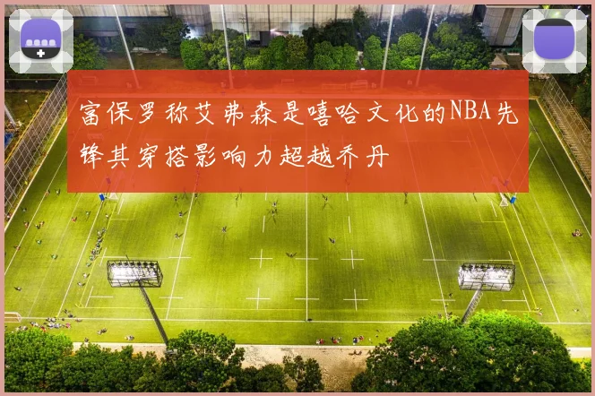 富保罗称艾弗森是嘻哈文化的NBA先锋其穿搭影响力超越乔丹