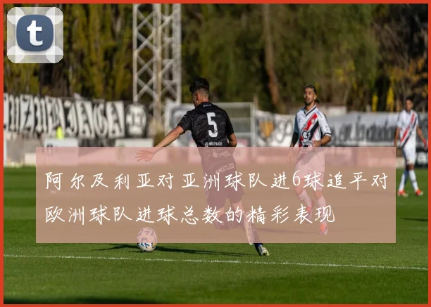 阿尔及利亚对亚洲球队进6球追平对欧洲球队进球总数的精彩表现
