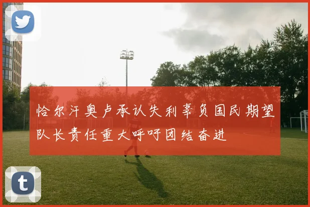 恰尔汗奥卢承认失利辜负国民期望队长责任重大呼吁团结奋进