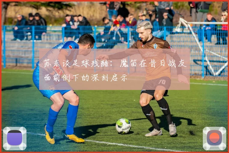苏东谈足球残酷：魔笛在昔日战友面前倒下的深刻启示