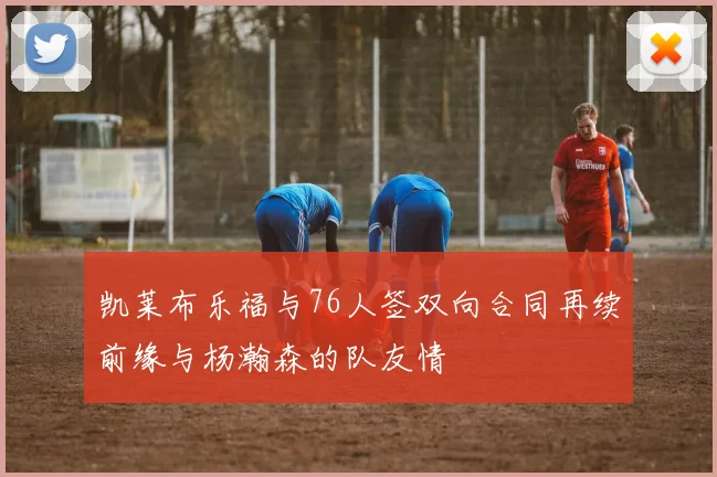 凯莱布乐福与76人签双向合同再续前缘与杨瀚森的队友情
