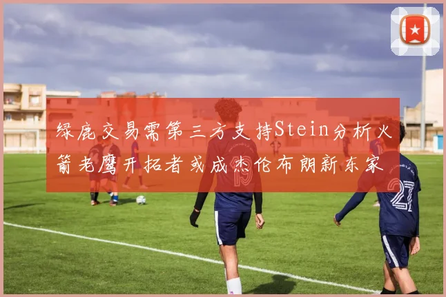 绿鹿交易需第三方支持Stein分析火箭老鹰开拓者或成杰伦布朗新东家