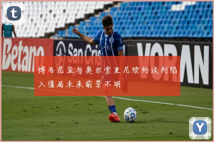 博洛尼亚与奥尔索里尼续约谈判陷入僵局未来前景不明