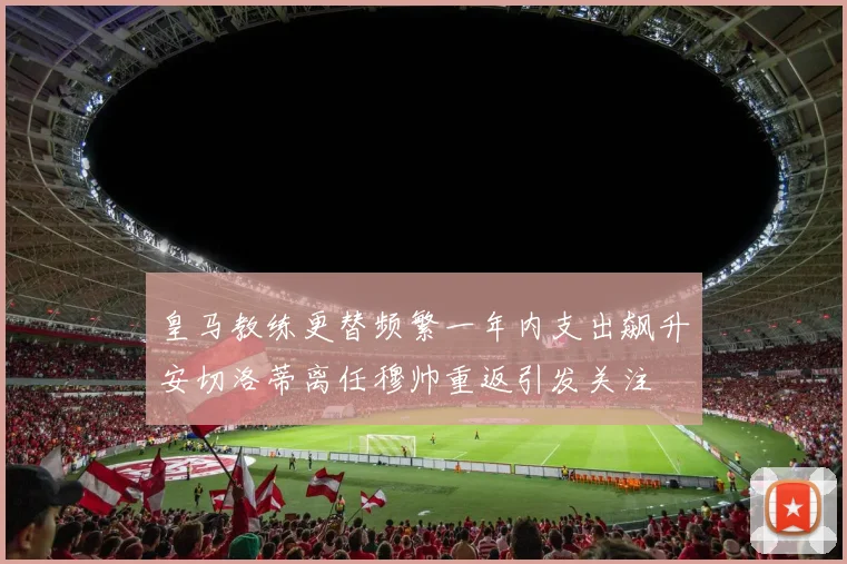 皇马教练更替频繁一年内支出飙升安切洛蒂离任穆帅重返引发关注