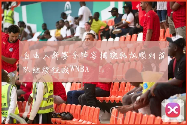 自由人新赛季阵容揭晓韩旭顺利留队继续征战WNBA