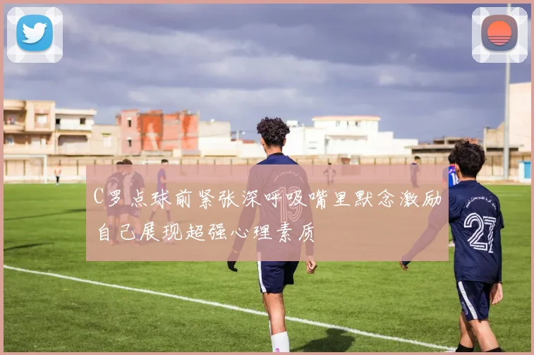 C罗点球前紧张深呼吸嘴里默念激励自己展现超强心理素质