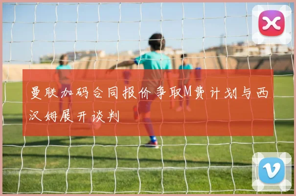 曼联加码合同报价争取M费计划与西汉姆展开谈判