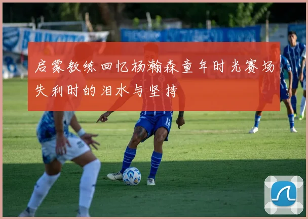启蒙教练回忆杨瀚森童年时光赛场失利时的泪水与坚持
