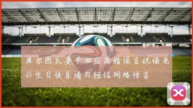 库尔图瓦妻子回应离婚谣言祝福老公生日快乐请勿轻信网络传言