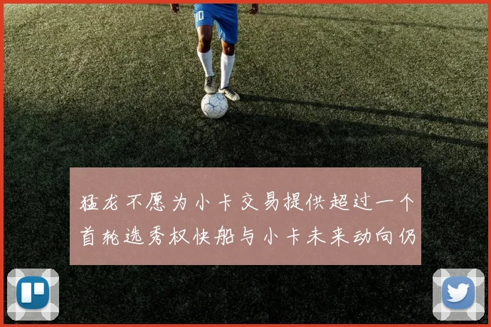 猛龙不愿为小卡交易提供超过一个首轮选秀权快船与小卡未来动向仍不明朗