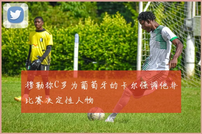 穆勒称C罗为葡萄牙的卡尔强调他非比赛决定性人物