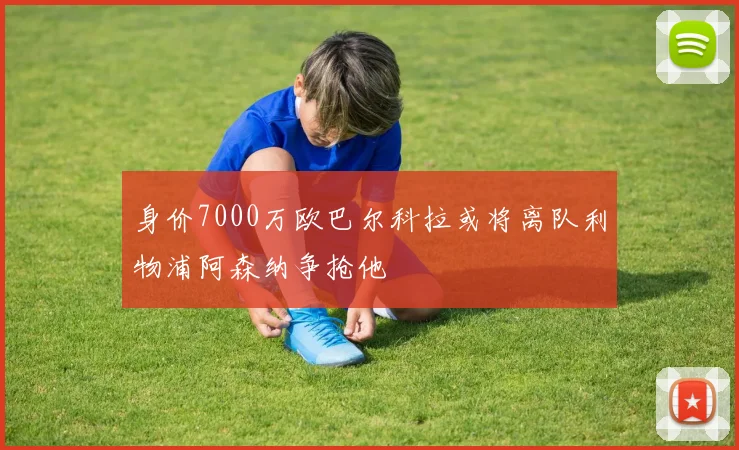 身价7000万欧巴尔科拉或将离队利物浦阿森纳争抢他