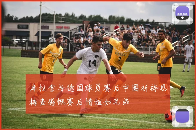 库拉索与德国球员赛后中圈祈祷恩梅查感慨赛后情谊如兄弟