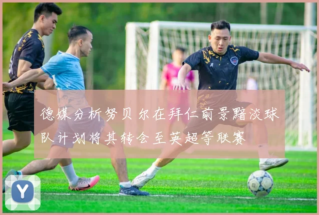 德媒分析努贝尔在拜仁前景黯淡球队计划将其转会至英超等联赛