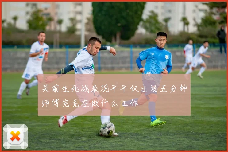 吴前生死战表现平平仅出场五分钟师傅究竟在做什么工作